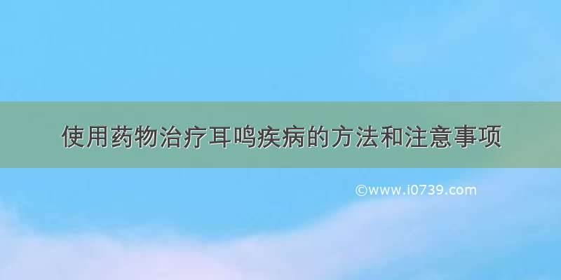 使用药物治疗耳鸣疾病的方法和注意事项