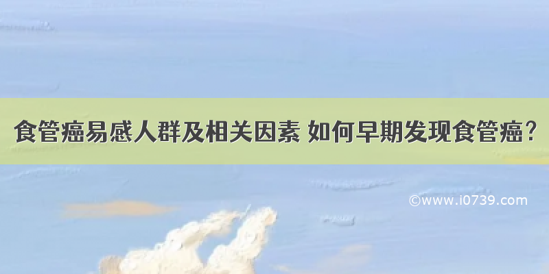 食管癌易感人群及相关因素 如何早期发现食管癌？