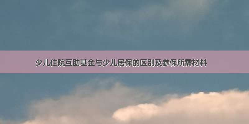 少儿住院互助基金与少儿居保的区别及参保所需材料