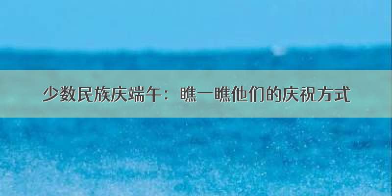 少数民族庆端午：瞧一瞧他们的庆祝方式