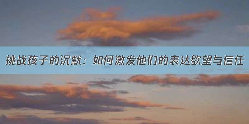 挑战孩子的沉默：如何激发他们的表达欲望与信任