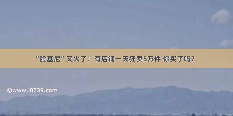 “脸基尼”又火了！有店铺一天狂卖5万件 你买了吗？