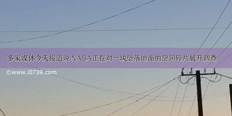 多家媒体今天报道说 NASA正在对一块坠落地面的空间碎片展开调查