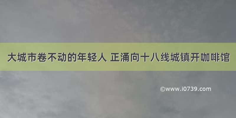 大城市卷不动的年轻人 正涌向十八线城镇开咖啡馆