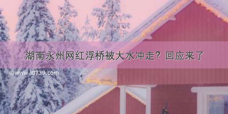 湖南永州网红浮桥被大水冲走？回应来了