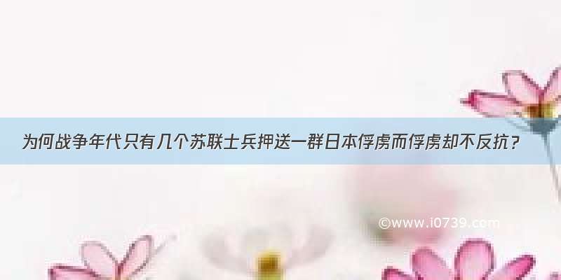 为何战争年代只有几个苏联士兵押送一群日本俘虏而俘虏却不反抗？