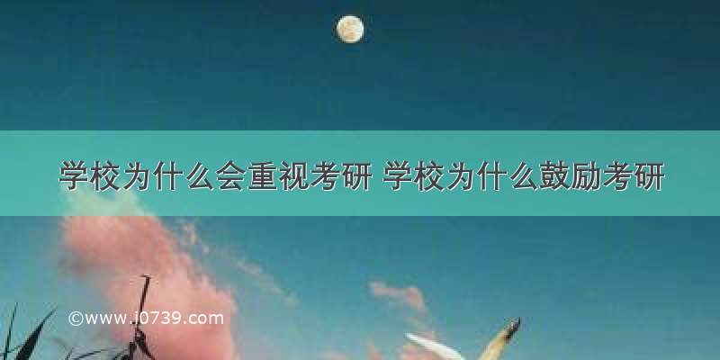 学校为什么会重视考研 学校为什么鼓励考研