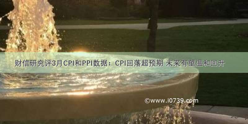 财信研究评3月CPI和PPI数据：CPI回落超预期 未来有望温和回升