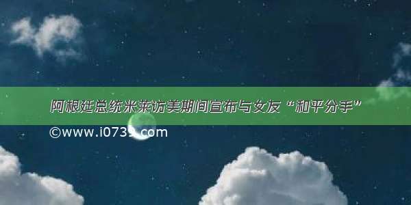 阿根廷总统米莱访美期间宣布与女友“和平分手”