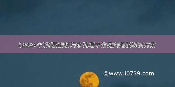 [2024年]深度剖析污水处理中常见问题及解决方案