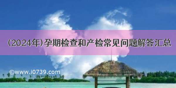 (2024年)孕期检查和产检常见问题解答汇总