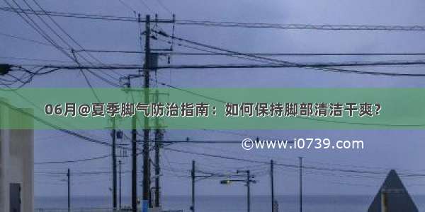 06月@夏季脚气防治指南：如何保持脚部清洁干爽？