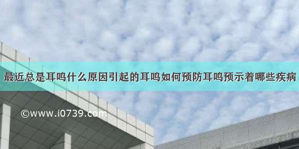 最近总是耳鸣什么原因引起的耳鸣如何预防耳鸣预示着哪些疾病