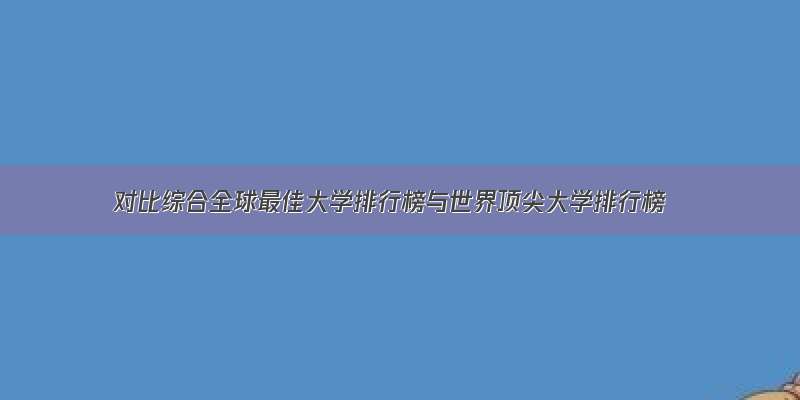 对比综合全球最佳大学排行榜与世界顶尖大学排行榜