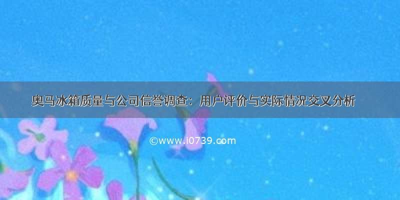 奥马冰箱质量与公司信誉调查：用户评价与实际情况交叉分析