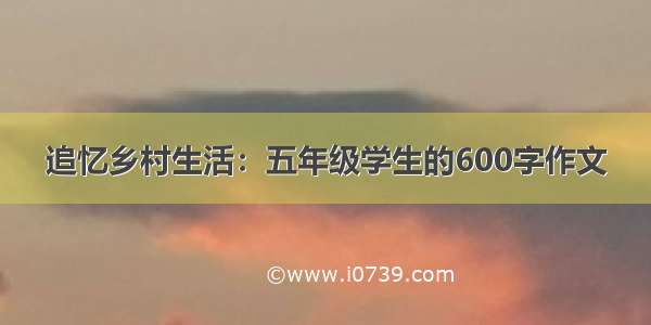 追忆乡村生活：五年级学生的600字作文