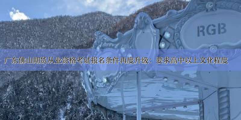 广东佛山期货从业资格考试报名条件再度升级：要求高中以上文化程度