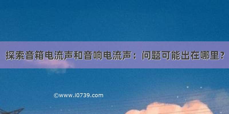 探索音箱电流声和音响电流声：问题可能出在哪里？