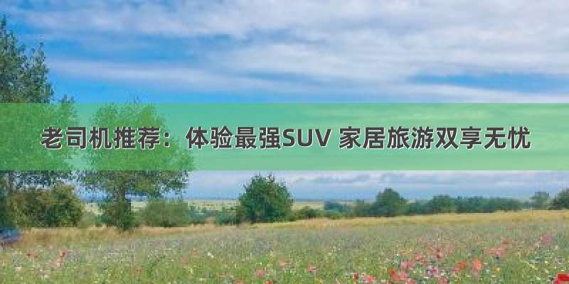 老司机推荐：体验最强SUV 家居旅游双享无忧