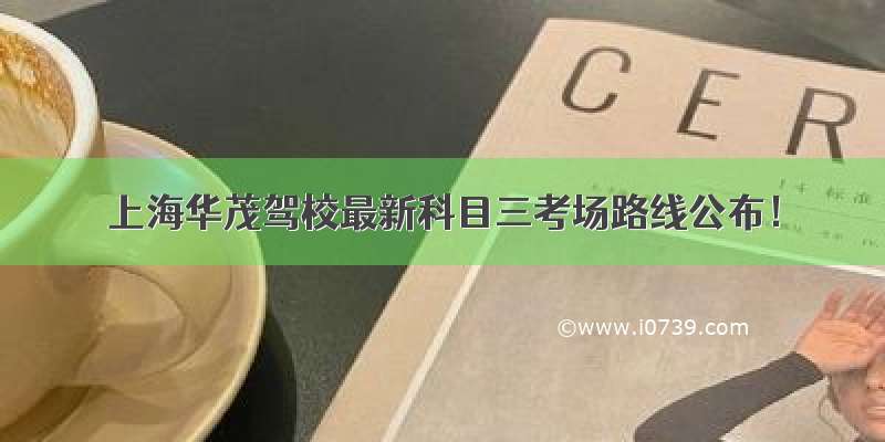 上海华茂驾校最新科目三考场路线公布！