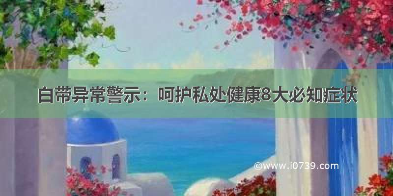 白带异常警示：呵护私处健康8大必知症状