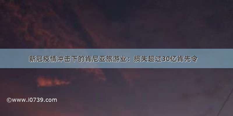 新冠疫情冲击下的肯尼亚旅游业：损失超过30亿肯先令