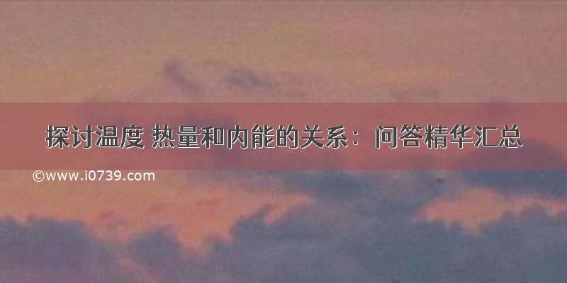 探讨温度 热量和内能的关系：问答精华汇总