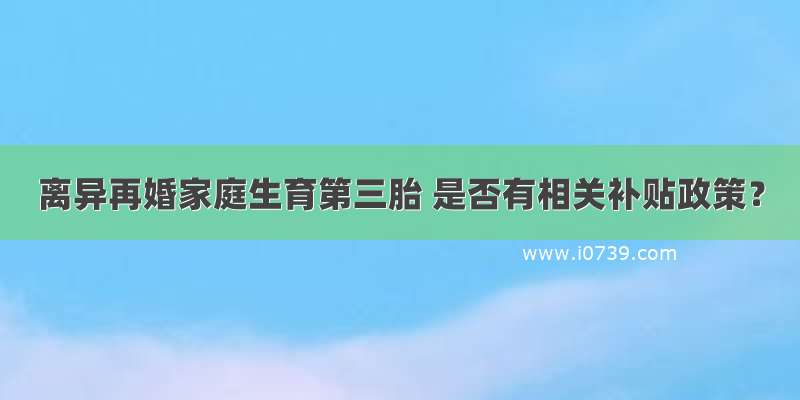 离异再婚家庭生育第三胎 是否有相关补贴政策？