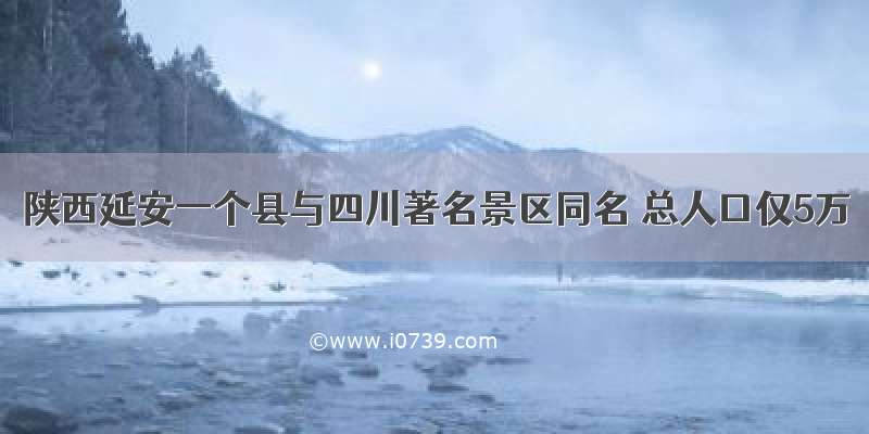 陕西延安一个县与四川著名景区同名 总人口仅5万